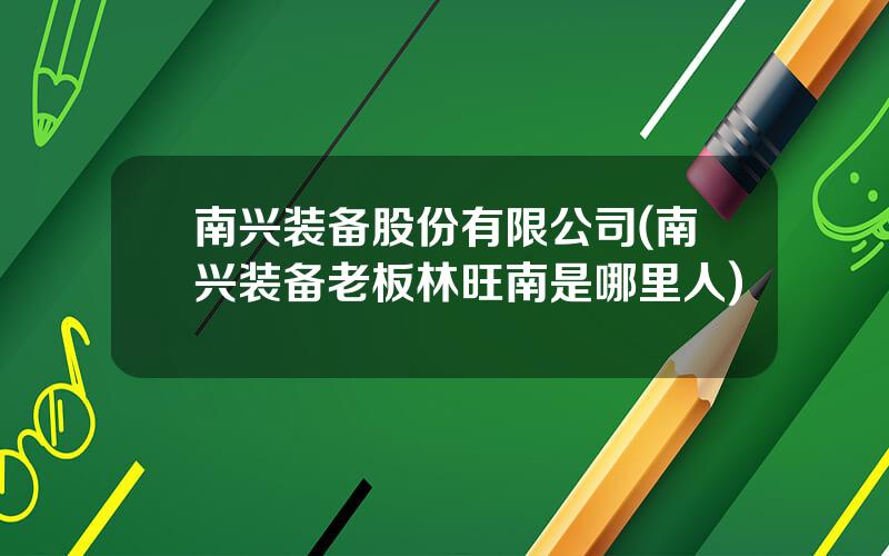 南兴装备股份有限公司(南兴装备老板林旺南是哪里人)