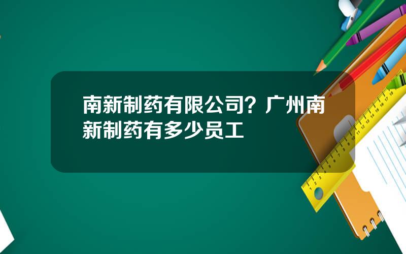 南新制药有限公司？广州南新制药有多少员工