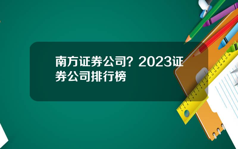 南方证券公司？2023证券公司排行榜