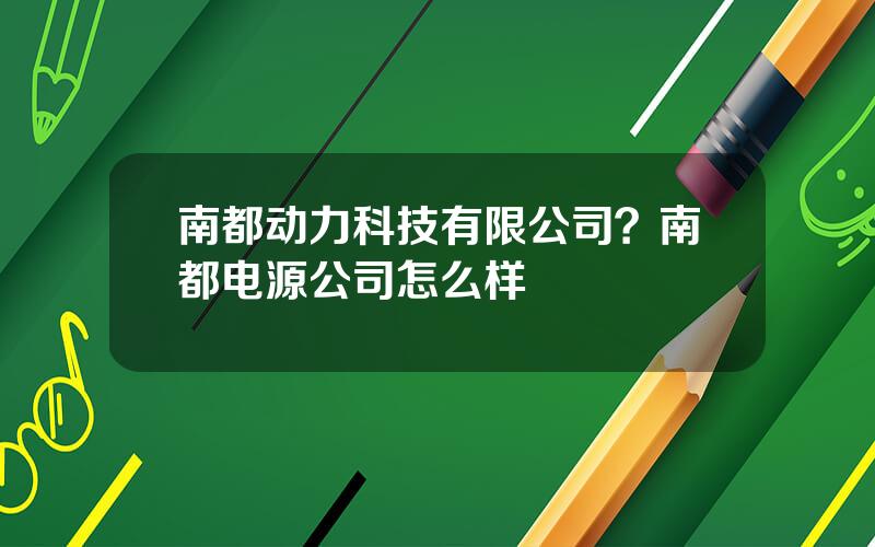 南都动力科技有限公司？南都电源公司怎么样