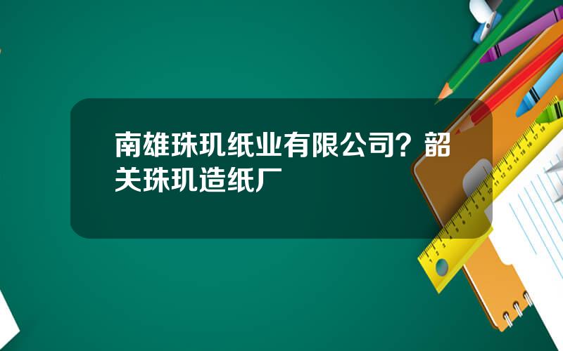 南雄珠玑纸业有限公司？韶关珠玑造纸厂