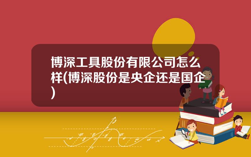 博深工具股份有限公司怎么样(博深股份是央企还是国企)