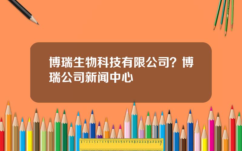 博瑞生物科技有限公司？博瑞公司新闻中心