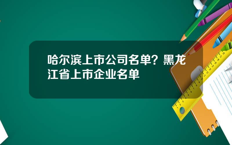 哈尔滨上市公司名单？黑龙江省上市企业名单