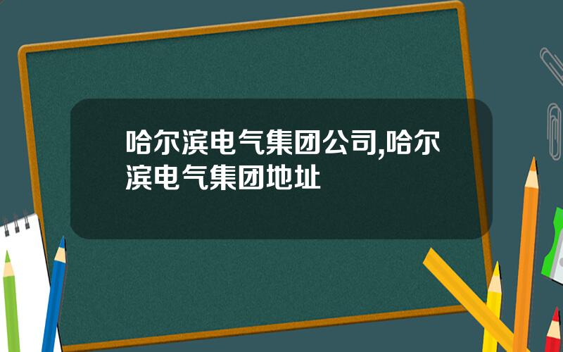 哈尔滨电气集团公司,哈尔滨电气集团地址