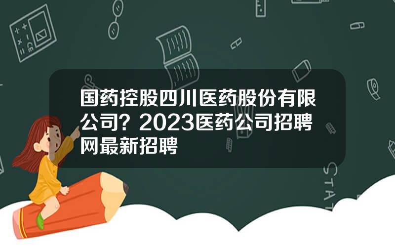 国药控股四川医药股份有限公司？2023医药公司招聘网最新招聘