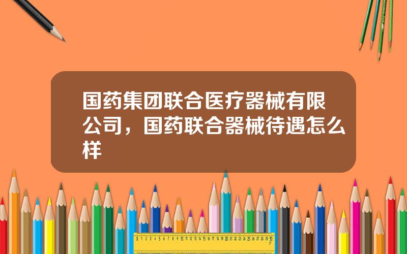 国药集团联合医疗器械有限公司，国药联合器械待遇怎么样