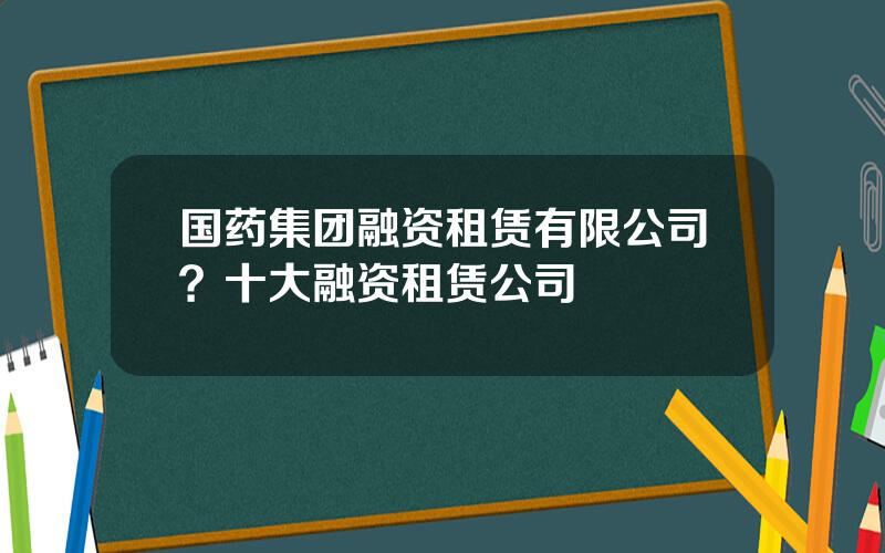 国药集团融资租赁有限公司？十大融资租赁公司