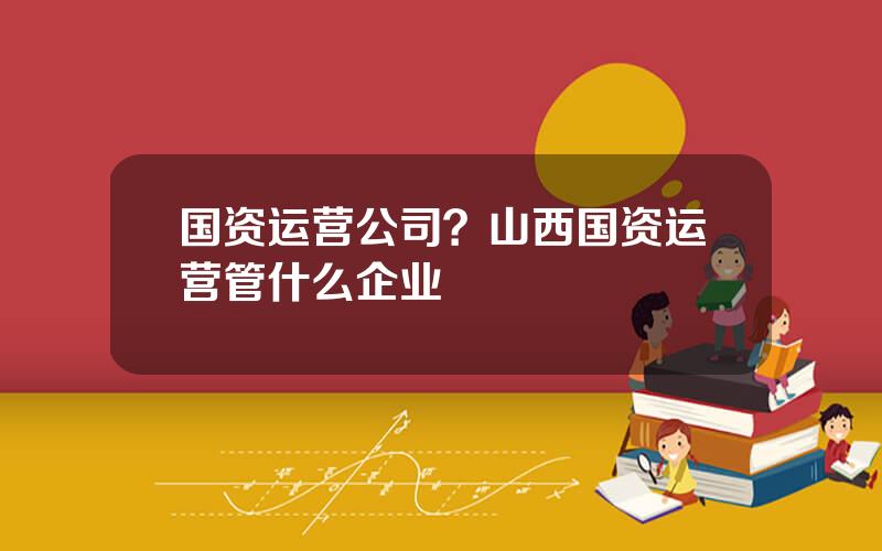 国资运营公司？山西国资运营管什么企业