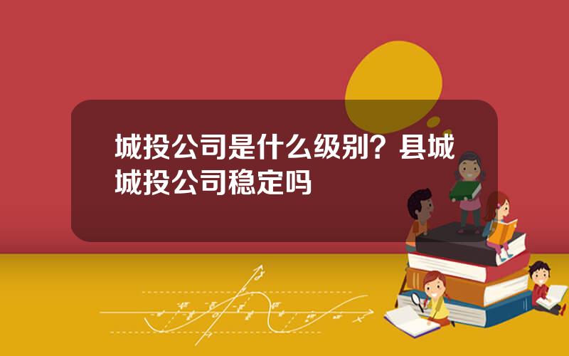 城投公司是什么级别？县城城投公司稳定吗