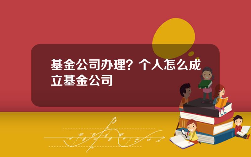 基金公司办理？个人怎么成立基金公司