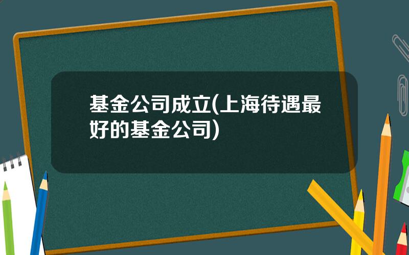 基金公司成立(上海待遇最好的基金公司)