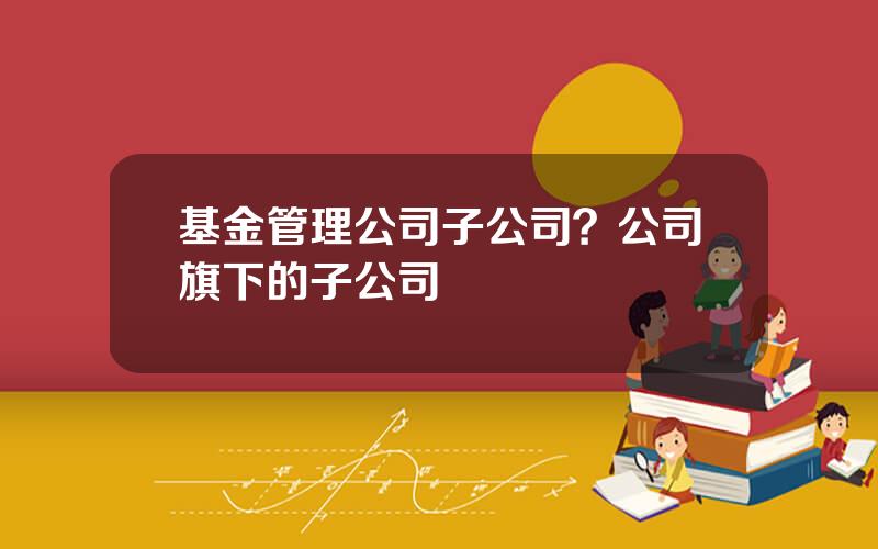 基金管理公司子公司？公司旗下的子公司