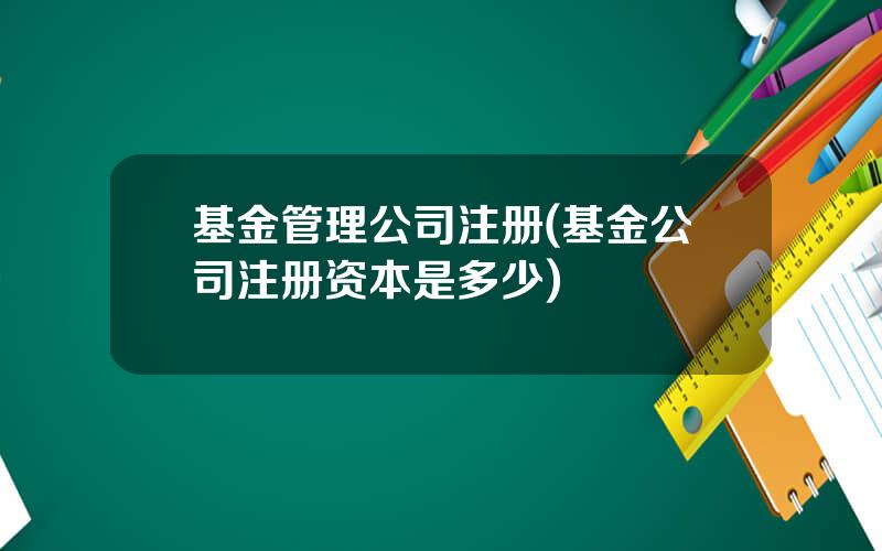 基金管理公司注册(基金公司注册资本是多少)