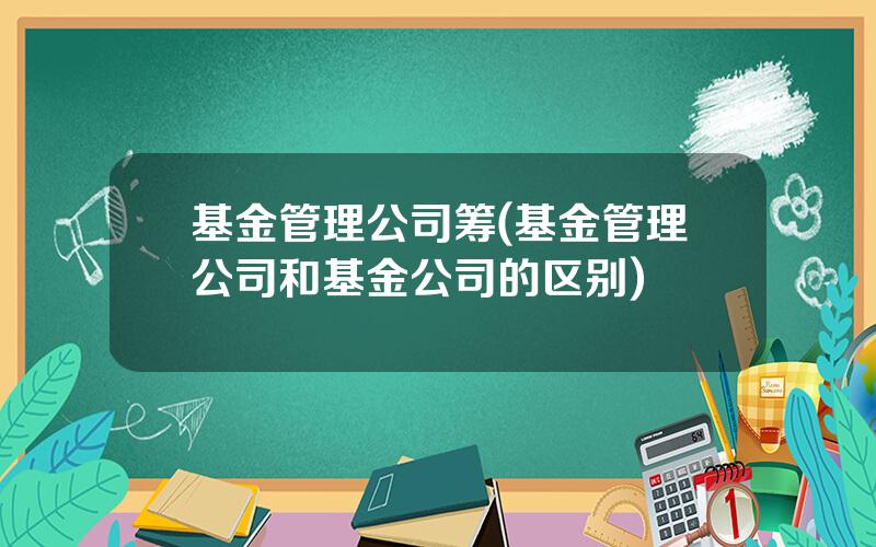 基金管理公司筹(基金管理公司和基金公司的区别)