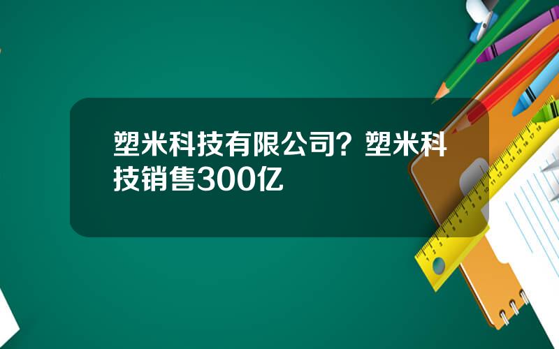 塑米科技有限公司？塑米科技销售300亿