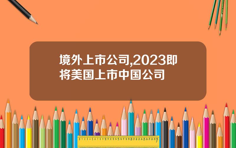境外上市公司,2023即将美国上市中国公司