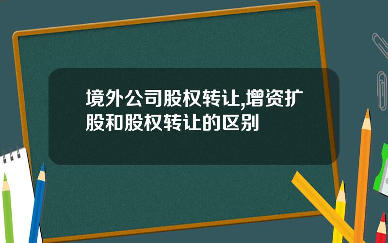 境外公司股权转让,增资扩股和股权转让的区别