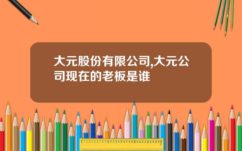 大元股份有限公司,大元公司现在的老板是谁