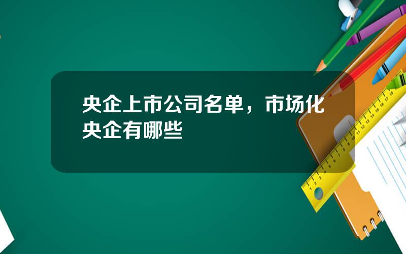 央企上市公司名单，市场化央企有哪些