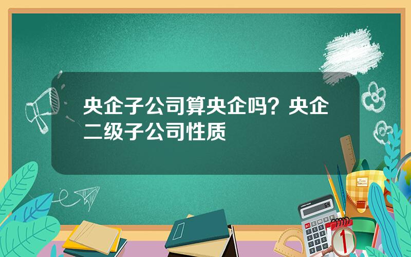 央企子公司算央企吗？央企二级子公司性质