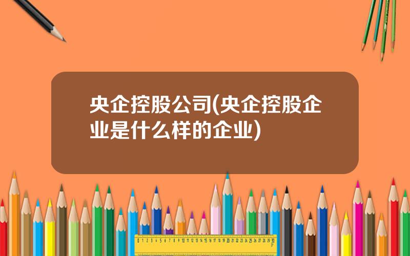 央企控股公司(央企控股企业是什么样的企业)