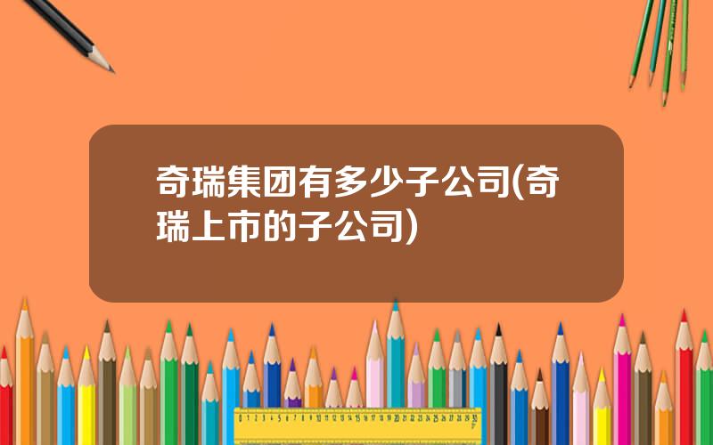 奇瑞集团有多少子公司(奇瑞上市的子公司)