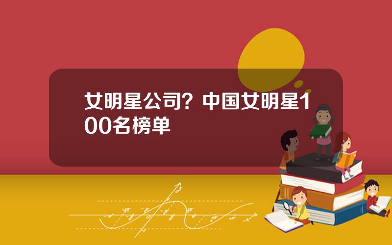 女明星公司？中国女明星100名榜单