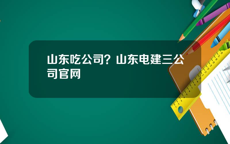 山东吃公司？山东电建三公司官网