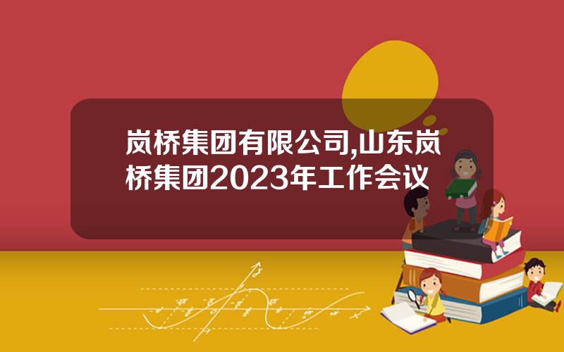 岚桥集团有限公司,山东岚桥集团2023年工作会议