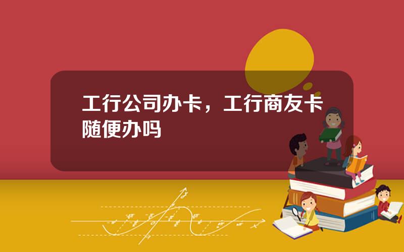 工行公司办卡，工行商友卡随便办吗