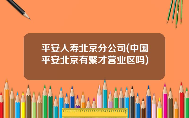 平安人寿北京分公司(中国平安北京有聚才营业区吗)