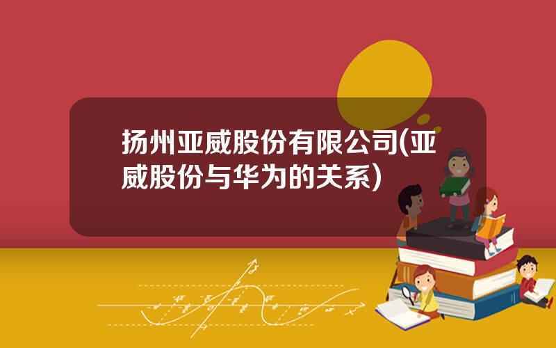 扬州亚威股份有限公司(亚威股份与华为的关系)