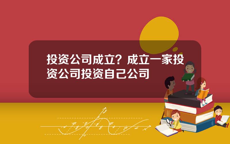 投资公司成立？成立一家投资公司投资自己公司