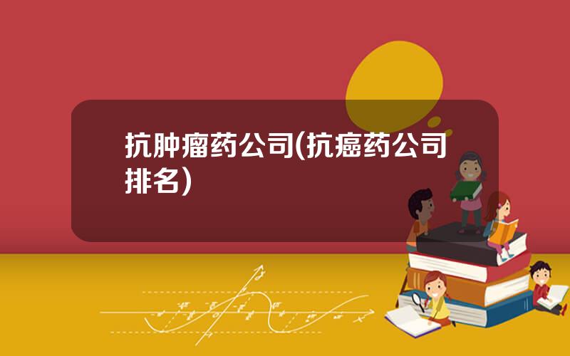抗肿瘤药公司(抗癌药公司排名)