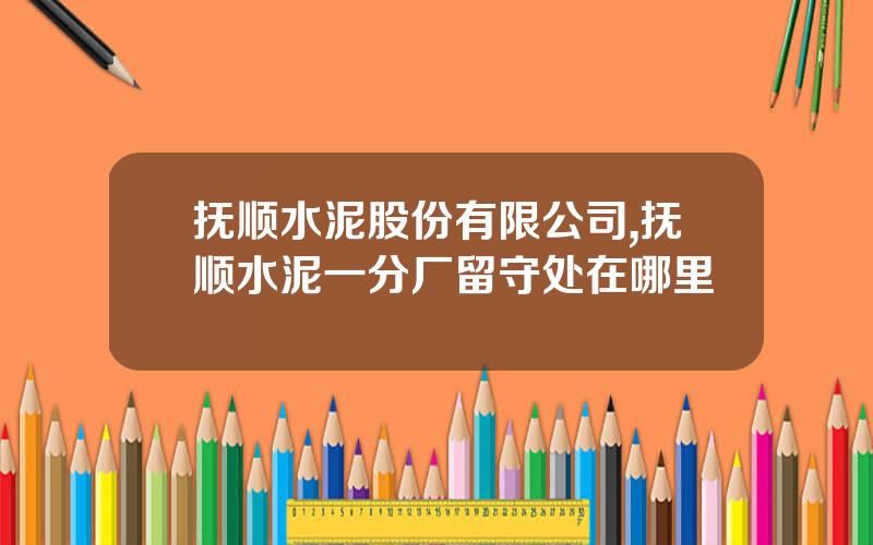 抚顺水泥股份有限公司,抚顺水泥一分厂留守处在哪里