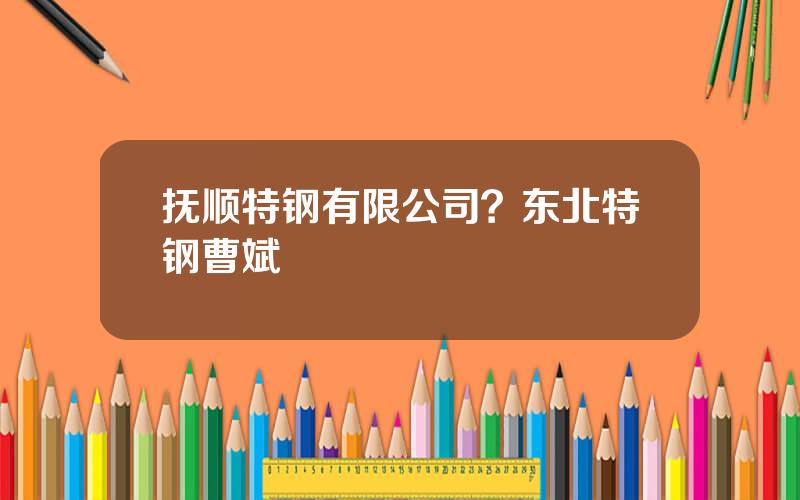 抚顺特钢有限公司？东北特钢曹斌