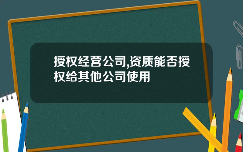 授权经营公司,资质能否授权给其他公司使用