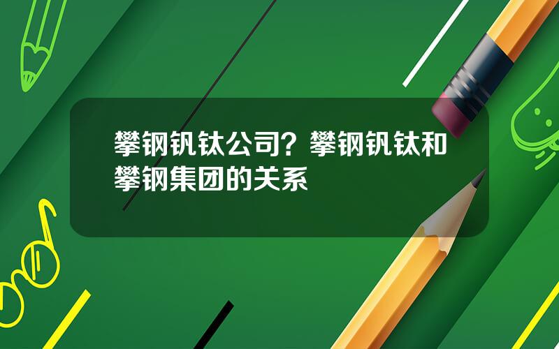 攀钢钒钛公司？攀钢钒钛和攀钢集团的关系