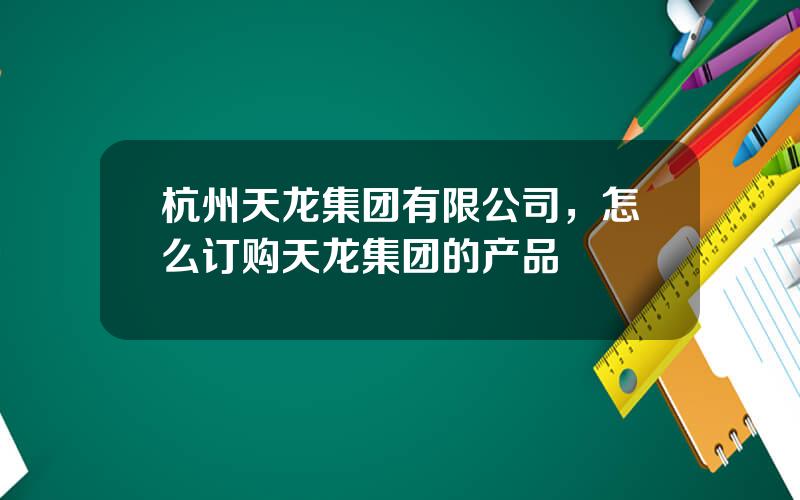 杭州天龙集团有限公司，怎么订购天龙集团的产品