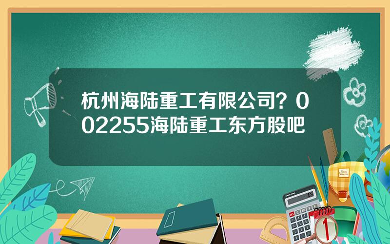 杭州海陆重工有限公司？002255海陆重工东方股吧