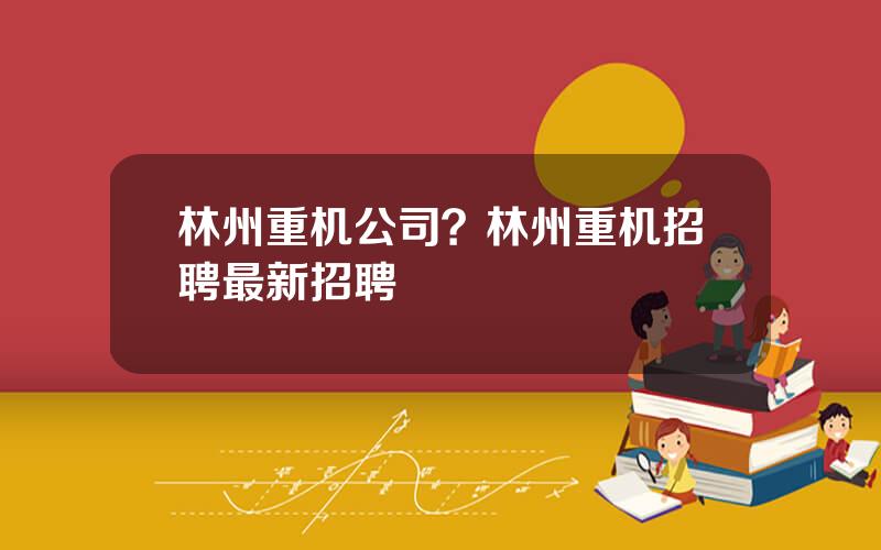 林州重机公司？林州重机招聘最新招聘