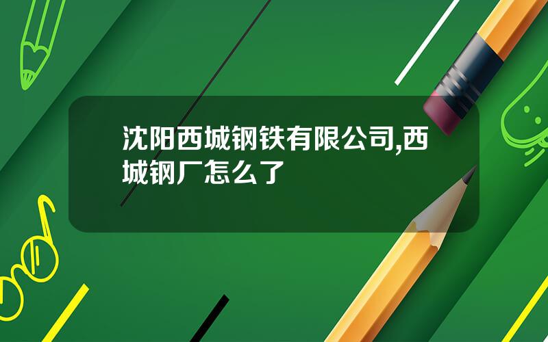 沈阳西城钢铁有限公司,西城钢厂怎么了